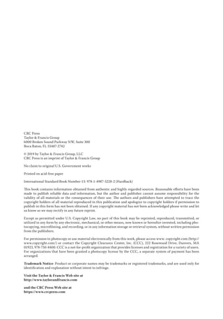 CRC Press
Taylor & Francis Group
6000 Broken Sound Parkway NW, Suite 300
Boca Raton, FL 33487-2742
© 2019 by Taylor & Francis Group, LLC
CRC Press is an imprint of Taylor & Francis Group
No claim to original U.S. Government works
Printed on acid-free paper
International Standard Book Number-13: 978-1-4987-5228-2 (Hardback)
This book contains information obtained from authentic and highly regarded sources. Reasonable efforts have been
made to publish reliable data and information, but the author and publisher cannot assume responsibility for the
validity of all materials or the consequences of their use. The authors and publishers have attempted to trace the
­
copyright holders of all material reproduced in this publication and apologize to copyright holders if permission to
publish in this form has not been obtained. If any copyright material has not been acknowledged please write and let
us know so we may rectify in any future reprint.
Except as permitted under U.S. Copyright Law, no part of this book may be reprinted, reproduced, transmitted, or
utilized in any form by any electronic, mechanical, or other means, now known or hereafter invented, including pho-
tocopying, microfilming, and recording, or in any information storage or retrieval system, without written permission
from the publishers.
For permission to photocopy or use material electronically from this work, please access www. copyright.com (http://
www.copyright.com/) or contact the Copyright Clearance Center, Inc. (CCC), 222 Rosewood Drive, Danvers, MA
01923, 978-750-8400. CCC is a not-for-profit organization that provides licenses and registration for a variety of users.
For organizations that have been granted a photocopy license by the CCC, a separate system of payment has been
arranged.
Trademark Notice: Product or corporate names may be trademarks or registered trademarks, and are used only for
identification and explanation without intent to infringe.
Visit the Taylor & Francis Web site at
http://www.taylorandfrancis.com
and the CRC Press Web site at
https://www.crcpress.com
 