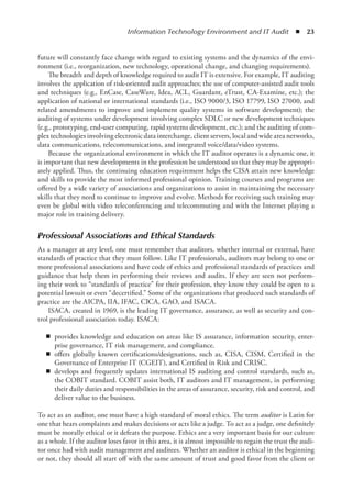 Information Technology Environment and IT Audit  ◾  23
future will constantly face change with regard to existing systems and the dynamics of the envi-
ronment (i.e., reorganization, new technology, operational change, and changing requirements).
The breadth and depth of knowledge required to audit IT is extensive. For example, IT ­
auditing
involves the application of risk-oriented audit approaches; the use of computer-assisted audit tools
and techniques (e.g., EnCase, CaseWare, Idea, ACL, Guardant, eTrust, CA-Examine, etc.); the
application of national or international standards (i.e., ISO 9000/3, ISO 17799, ISO 27000, and
related amendments to improve and implement quality systems in software development); the
auditing of systems under development involving complex SDLC or new development ­
techniques
(e.g., prototyping, end-user computing, rapid systems development, etc.); and the auditing of com-
plex technologies involving electronic data interchange, client servers, local and wide area ­
networks,
data communications, telecommunications, and integrated voice/data/video systems.
Because the organizational environment in which the IT auditor operates is a dynamic one, it
is important that new developments in the profession be understood so that they may be appropri-
ately applied. Thus, the continuing education requirement helps the CISA attain new knowledge
and skills to provide the most informed professional opinion. Training courses and programs are
offered by a wide variety of associations and organizations to assist in maintaining the necessary
skills that they need to continue to improve and evolve. Methods for receiving such training may
even be global with video teleconferencing and telecommuting and with the Internet playing a
major role in training delivery.
Professional Associations and Ethical Standards
As a manager at any level, one must remember that auditors, whether internal or external, have
standards of practice that they must follow. Like IT professionals, auditors may belong to one or
more professional associations and have code of ethics and professional standards of practices and
guidance that help them in performing their reviews and audits. If they are seen not perform-
ing their work to “standards of practice” for their profession, they know they could be open to a
potential lawsuit or even “decertified.” Some of the organizations that produced such standards of
practice are the AICPA, IIA, IFAC, CICA, GAO, and ISACA.
ISACA, created in 1969, is the leading IT governance, assurance, as well as security and con-
trol professional association today. ISACA:
◾
◾ provides knowledge and education on areas like IS assurance, information security, enter-
prise governance, IT risk management, and compliance.
◾
◾ offers globally known certifications/designations, such as, CISA, CISM, Certified in the
Governance of Enterprise IT (CGEIT), and Certified in Risk and CRISC.
◾
◾ develops and frequently updates international IS auditing and control standards, such as,
the COBIT standard. COBIT assist both, IT auditors and IT management, in performing
their daily duties and responsibilities in the areas of assurance, security, risk and control, and
deliver value to the business.
To act as an auditor, one must have a high standard of moral ethics. The term auditor is Latin for
one that hears complaints and makes decisions or acts like a judge. To act as a judge, one definitely
must be morally ethical or it defeats the purpose. Ethics are a very important basis for our culture
as a whole. If the auditor loses favor in this area, it is almost impossible to regain the trust the audi-
tor once had with audit management and auditees. Whether an auditor is ethical in the beginning
or not, they should all start off with the same amount of trust and good favor from the client or
 