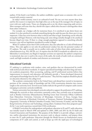 24  ◾  Information Technology Control and Audit
auditee. If the bond is not broken, the auditor establishes a good name as someone who can be
trusted with sensitive material.
In today’s world economy, trust is an unheard-of word. No one can trust anyone these days
and for this reason it is imperative that high ethics are at the top of the manager’s list of topics to
cover with new audit teams. Times are changing and so are the clients requesting audit services.
Most managers will state that they cherish this aspect called ethics because it distinguishes them
from others without it.
For example, say a budget calls for numerous hours. It is unethical to put down hours not
worked. It is also unethical to overlook something during the audit because the client says it is not
important. A fine line exists between what is ethical and what is legal. Something can be ethically
wrong but still legal. However, with that being said, some things initially thought to be unethical
become illegal over time. If there is a large enough population opposed to something ethically
incorrect, you will see legislation introduced to make it illegal.
When IT auditors attain their CISA certification, they also subscribe to a Code of Professional
Ethics. This code applies to not only the professional conduct but also the personal conduct of
IT auditors. The code is actually not in conflict with codes of ethics from other audit/assurance
related domains (e.g., IIA, AICPA, etc.). It requires that the ISACA standards are adhered to, con-
fidentiality is maintained, any illegal or improper activities are reported, the auditor’s competency
is maintained, due care is used in the course of the audit, the results of audit work are communi-
cated, and high standards of conduct and character are maintained.
Educational Curricula
IT auditing is a profession with conduct, aims, and qualities that are characterized by world-
wide technical and ethical standards. It requires specialized knowledge and often long and inten-
sive academic preparation. Most accounting, auditing, and IT professional societies believe that
improvements in research and education will definitely provide a “better-developed theoretical
and empirical knowledge base for the IT audit function.” They feel that emphasis should be placed
on education obtained at the college level.
The academic communities both in the United States and abroad have started to incorporate
portions of the common body of knowledge and the CISA examination domains into courses
taught at the university level. Several recent studies indicate the growth of computer audit courses
emerging in university curricula worldwide.
Various universities have developed curricula tailored to support the profession of IT auditing.
Although the curricula at these universities constantly evolve, they currently exist at institutions
such as Bentley University (Massachusetts), Bowling Green State University (Ohio), California
State Polytechnic University, University of Mississippi, University of Texas, Georgia State
University, University of Maryland, University of Tennessee, National Technological University
(Argentina), University of British Columbia (Canada), York University (Canada), and the Hong
Kong University of Science and Technology, among others. Graduates from these programs qual-
ify for 1 year work experience toward their CISA certification.
A Model Curriculum for undergraduate and graduate education in IS and IT audit education
was initially issued in March 1998 and updated in 2004, 2009, and 2011 by the IS Audit and
Control Association and Foundation. The purpose of the Model is to provide colleges, universi-
ties, and/or educational institutions the necessary tools to educate students, and prepare them
to enter the IT audit profession. Education through the Model focuses on fundamental course
components of IT audit and control, as well as keeps up with the rapid pace of technological
 
