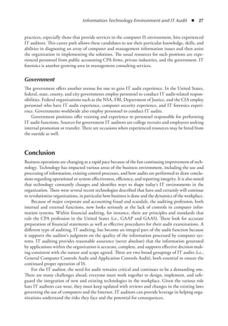 Information Technology Environment and IT Audit  ◾  27
practices, especially those that provide services in the computer IS environment, hire experienced
IT auditors. This career path allows these candidates to use their particular knowledge, skills, and
abilities in diagnosing an array of computer and management information issues and then assist
the organization in implementing the solutions. The usual resources for such positions are expe-
rienced personnel from public accounting CPA firms, private industries, and the government. IT
forensics is another growing area in management consulting services.
Government
The government offers another avenue for one to gain IT audit experience. In the United States,
federal, state, county, and city governments employ personnel to conduct IT audit-related respon-
sibilities. Federal organizations such as the NSA, FBI, Department of Justice, and the CIA employ
personnel who have IT audit experience, computer security experience, and IT forensics experi-
ence. Governments worldwide also employ personnel to conduct IT audits.
Government positions offer training and experience to personnel responsible for performing
IT audit functions. Sources for government IT auditors are college recruits and employees seeking
internal promotion or transfer. There are occasions when experienced resources may be hired from
the outside as well.
Conclusion
Business operations are changing at a rapid pace because of the fast continuing improvement of tech-
nology. Technology has impacted various areas of the business environment, including the use and
processing of information, existing control processes, and how audits are performed to draw conclu-
sions regarding operational or system effectiveness, efficiency, and reporting integrity. It is also noted
that technology constantly changes and identifies ways to shape today’s IT environments in the
organization. There were several recent technologies described that have and certainly will continue
to revolutionize organizations, in particular how business is done and the dynamics of the workplace.
Because of major corporate and accounting fraud and scandals, the auditing profession, both
internal and external functions, now looks seriously at the lack of controls in computer infor-
mation systems. Within financial auditing, for instance, there are principles and standards that
rule the CPA profession in the United States (i.e., GAAP and GAAS). These look for accurate
preparation of financial statements as well as effective procedures for their audit examinations. A
different type of auditing, IT auditing, has become an integral part of the audit function because
it supports the auditor’s judgment on the quality of the information processed by computer sys-
tems. IT auditing provides reasonable assurance (never absolute) that the information generated
by applications within the organization is accurate, complete, and supports effective decision mak-
ing consistent with the nature and scope agreed. There are two broad groupings of IT audits (i.e.,
General Computer Controls Audit and Application Controls Audit), both essential to ensure the
continued proper operation of IS.
For the IT auditor, the need for audit remains critical and continues to be a demanding one.
There are many challenges ahead; everyone must work together to design, implement, and safe-
guard the integration of new and existing technologies in the workplace. Given the various role
hats IT auditors can wear, they must keep updated with reviews and changes in the existing laws
governing the use of computers and the Internet. IT auditors can provide leverage in helping orga-
nizations understand the risks they face and the potential for consequences.
 
