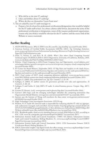 Information Technology Environment and IT Audit  ◾  29
	 e.	 Why did he or she join IT auditing?
	 f.	 Likes and dislikes about IT auditing?
	 g.	 Where do they see themselves 5 years from now?
	 5.	You are asked by your IT audit manager to:
	 a.	 Prepare a list of at least five professional certifications/designations that would be helpful
for the IT audit staff to have. In a three-column table format, document the name of the
professional certification or designation, name of the issuance professional organization,
reasons why you think it would be relevant for the IT auditor, and the source link of the
Website or source examined.
Further Reading
	 1.	AICPA IFRS Resources. What Is IFRS? www.ifrs.com/ifrs_faqs.html#q1 (accessed October 2016).
	 2.	American Institute of Certified Public Accountants (AICPA). (2011). Top Technology Initiatives,
www.aicpa.org/InterestAreas/InformationTechnology/Resources/TopTechnologyInitiatives/
Pages/2011TopTechInitiatives.aspx
	 3.	Chen, Y., Paxson, V., and Katz, R. H. (2010). What’s New about Cloud Computing Security?
Technical report UCB/EECS-2010-5, EECS Department, University of California, Berkeley, 2010,
www.eecs.berkeley.edu/Pubs/TechRpts/2010/EECS-2010-5.html
	 4.	Deloitte. Cloud Computing in 2016-Private Company Issues and Opportunities, www2.deloitte.com/
us/en/pages/deloitte-growth-enterprise-services/articles/private-company-cloud-computing.html
(accessed October 2016).
	 5.	EY Center for Board Matters. (September 2015). EY Big Data and Analytics in the Audit Process,
www.ey.com/Publication/vwLUAssets/ey-big-data-and-analytics-in-the-audit-process/$FILE/ey-
big-data-and-analytics-in-the-audit-process.pdf (accessed December 2015).
	 6.	NIST. Final version of NIST cloud computing definition published, www.nist.gov/news-events/
news/2011/10/final-version-nist-cloud-computing-definition-published (accessed October 2011).
	 7.	Gallegos, F. (2002). Due professional care. Inf. Syst. Control J., 2, 25–28.
	 8.	Gallegos, F. (2003). IT auditor careers: IT governance provides new roles and opportunities. IS
Control J., 3, 40–43.
	 9.	Gallegos, F. and Carlin, A. (July 2007). IT audit: A critical business process. Comput. Mag., 40(7),
87–89.
	 10.	Gartner IT Glossary. (n.d.). www.gartner.com/it-glossary/big-data/ (accessed October 2016).
	 11.	Gartner’s 2015 hype cycle for emerging technologies identifies the computing innovations that
Organizations Should Monitor, www.gartner.com/newsroom/id/3114217 (accessed July 2015).
	 12.	Gartner says the Internet of Things will transform the data center, www.gartner.com/newsroom/
id/2684616 (accessed October 2014).
	 13.	High Technology Crime Investigation Association. HTCIA.org
	 14.	Ibrahim, N. IT Audit 101: Internal audit is responsible for evaluating whether IT risks are appropri-
ately understood, managed, and controlled. Internal Auditor, http://go.galegroup.com/ps/i.do?id=GA
LE%7CA372553480sid=googleScholarv=2.1it=rlinkaccess=fulltextissn=00205745p=AO
NEsw=wauthCount=1u=melb26933selfRedirect=true (accessed June 2014).
	 15.	IDC. Worldwide public cloud services spending forecast to reach $266 billion in 2021, according to
IDC. USA, www.idc.com/getdoc.jsp?containerId=prUS42889917 (accessed July 2017).
	 16.	Information Systems Audit and Control Foundation. COBIT, 5th Edition. Information Systems
Audit and Control Foundation, Rolling Meadows, IL, www.isaca.org/Knowledge-Center/COBIT/
Pages/Overview.aspx (accessed June 2012).
	 17.	Information Systems Audit and Control Association. (2011). CISA Examination Domain, ISACA
Certification Board, Rolling Meadows, IL.
	 18.	ISACA. Innovation insights: Top digital trends that affect strategy. www.isaca.org/knowledge-Center/
Research/Pages/isaca-innovation-insights.aspx (accessed March 2015).
 