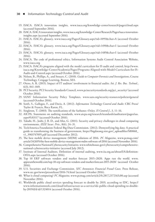 30  ◾  Information Technology Control and Audit
	 19.	ISACA. ISACA innovation insights, www.isaca.org/knowledge-center/research/pages/cloud.aspx
(accessed September 2016).
	 20.	ISACA.ISACAinnovationinsights,www.isaca.org/knowledge-Center/Research/Pages/isaca-innovation-
insights.aspx (accessed September 2016).
	 21.	ISACA. ISACA’s glossary, www.isaca.org/Pages/Glossary.aspx?tid=1095char=A (accessed October
2016).
	 22.	ISACA. ISACA’s glossary, www.isaca.org/Pages/Glossary.aspx?tid=1490char=I (accessed October
2016).
	 23.	ISACA. ISACA’s glossary, www.isaca.org/Pages/Glossary.aspx?tid=1489char=I (accessed October
2016).
	 24.	ISACA. The code of professional ethics, Information Systems Audit Control Association Website,
www.isaca.org
	 25.	ISACA. ISACA’s programs aligned with the model curriculum for IS audit and control, http://www.
isaca.org/Knowledge-Center/Academia/Pages/Programs-Aligned-with-Model-Curriculum-for-IS-
Audit-and-Control.aspx (accessed October 2016).
	 26.	Nelson, B., Phillips, A., and Steuart, C. (2010). Guide to Computer Forensics and Investigations, Course
Technology, Cengage Learning, Boston, MA.
	 27.	Otero, A. R. (2015). Impact of IT auditors’ involvement in financial audits. Int. J. Res. Bus. Technol.,
6(3), 841–849.
	 28.	PCI Security. PCI Security Standards Council, www.pcisecuritystandards.org/pci_security/ (accessed
October 2016).
	 29.	SANS’ Information Security Policy Templates. www.sans.org/security-resources/policies/general
(accessed October 2016).
	 30.	Senft, S., Gallegos, F., and Davis, A. (2012). Information Technology Control and Audit. CRC Press/
Taylor  Francis, Boca Raton, FL.
	 31.	Singleton, T. (2003). The ramifications of the Sarbanes–Oxley. IS Control J., 3, 11–16.
	 32.	AICPA. Statements on auditing standards, www.aicpa.org/research/standards/auditattest/pages/sas.
aspx#SAS117 (accessed October 2016).
	 33.	Takabi, H., Joshi, J. B. D., and Ahn, G. (2011). Security and privacy challenges in cloud computing
environments. IEEE Secur. Priv., 8(6), 24–31.
	 34.	TechAmerica Foundation Federal Big Data Commission. (2012). Demystifying big data: A practical
guide to transforming the business of government, https://bigdatawg.nist.gov/_uploadfiles/M0068_
v1_3903747095.pdf (accessed December 2012).
	 35.	The best mobile device management (MDM) solutions of 2016. PC Magazine, www.pcmag.com/
article/342695/the-best-mobile-device-management-mdm-software-of-2016 (accessed November 2016).
	 36.	ComprehensiveNationalCybersecurityInitiative.www.whitehouse.gov/cybersecurity/comprehensive-
national-cybersecurity-initiative (accessed July 2012).
	 37.	Institute of Internal Auditors. Definition of internal auditing, www.iia.org.au/aboutIIA/definition­
OfIA.aspx (accessed October 2016).
	 38.	Top 10 ERP software vendors and market forecast 2015–2020. Apps run the world. www.­
appsruntheworld.com/top-10-erp-software-vendors-and-market-forecast-2015-2020/ (accessed October
2016).
	 39.	U.S. Securities and Exchange Commission. SEC Announces Financial Fraud Cases. Press Release,
www.sec.gov/news/pressrelease/2016-74.html (accessed October 2016).
	 40.	What is cloud computing? PC Magazine, www.pcmag.com/article2/0,2817,2372163,00.asp (accessed
November 2016).
	 41.	Worldwide public cloud services spending forecast to double by 2019, according to IDC, https://
www.informationweek.com/cloud/infrastructure-as-a-service/idc-public-cloud-spending-to-double-
by-2019/d/d-id/1324014 (accessed October 2016).
 