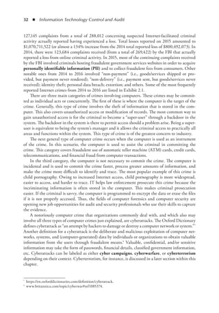 32  ◾  Information Technology Control and Audit
127,145 complaints from a total of 288,012 concerning suspected Internet-facilitated criminal
activity actually reported having experienced a loss. Total losses reported on 2015 amounted to
$1,070,711,522 (or almost a 134% increase from the 2014 total reported loss of $800,492,073). In
2014, there were 123,684 complaints received (from a total of 269,422) by the FBI that actually
reported a loss from online criminal activity. In 2015, most of the continuing complaints received
by the FBI involved criminals hosting fraudulent government services websites in order to acquire
personally identifiable information (PII) and to collect fraudulent fees from consumers. Other
notable ones from 2014 to 2016 involved “non-payment” (i.e., goods/services shipped or pro-
vided, but payment never rendered); “non-delivery” (i.e., payment sent, but goods/services never
received); identity theft; personal data breach; extortion; and others. Some of the most frequently
reported Internet crimes from 2014 to 2016 are listed in Exhibit 2.1.
There are three main categories of crimes involving computers. These crimes may be commit-
ted as individual acts or concurrently. The first of these is where the computer is the target of the
crime. Generally, this type of crime involves the theft of information that is stored in the com-
puter. This also covers unauthorized access or modification of records. The most common way to
gain unauthorized access is for the criminal to become a “super-user” through a backdoor in the
system. The backdoor in the system is there to permit access should a problem arise. Being a super-
user is equivalent to being the system’s manager and it allows the criminal access to practically all
areas and functions within the system. This type of crime is of the greatest concern to industry.
The next general type of computer crime occurs when the computer is used as an instrument
of the crime. In this scenario, the computer is used to assist the criminal in committing the
crime. This category covers fraudulent use of automatic teller machine (ATM) cards, credit cards,
­
telecommunications, and financial fraud from computer transactions.
In the third category, the computer is not necessary to commit the crime. The computer is
incidental and is used to commit the crime faster, process greater amounts of information, and
make the crime more difficult to identify and trace. The most popular example of this crime is
child pornography. Owing to increased Internet access, child pornography is more widespread,
easier to access, and harder to trace. IT helps law enforcement prosecute this crime because the
incriminating information is often stored in the computer. This makes criminal prosecution
­
easier. If the criminal is savvy, the computer is programmed to encrypt the data or erase the files
if it is not properly accessed. Thus, the fields of computer forensics and computer security are
opening new job opportunities for audit and security professionals who use their skills to capture
the evidence.
A notoriously computer crime that organizations commonly deal with, and which also may
involve all three types of computer crimes just explained, are cyberattacks. The Oxford Dictionary
defines cyberattack as “an attempt by hackers to damage or destroy a computer network or system.”*
Another definition for a cyberattack is the deliberate and malicious exploitation of computer net-
works, systems, and (computer-generated) data by individuals or organizations to obtain valuable
information from the users through fraudulent means.† Valuable, confidential, and/or sensitive
information may take the form of passwords, financial details, classified government information,
etc. Cyberattacks can be labeled as either cyber campaigns, cyberwarfare, or cyberterrorism
depending on their context. Cyberterrorism, for instance, is discussed in a later section within this
chapter.
*	 https://en.oxforddictionaries.com/definition/cyberattack.
†	 www.britannica.com/topic/cyberwar#ref1085374.
 