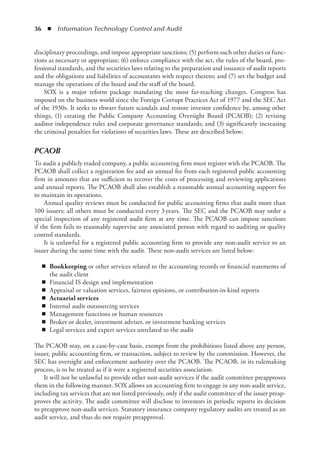 36  ◾  Information Technology Control and Audit
disciplinary proceedings, and impose appropriate sanctions; (5) perform such other duties or func-
tions as necessary or appropriate; (6) enforce compliance with the act, the rules of the board, pro-
fessional standards, and the securities laws relating to the preparation and issuance of audit reports
and the obligations and liabilities of accountants with respect thereto; and (7) set the budget and
manage the operations of the board and the staff of the board.
SOX is a major reform package mandating the most far-reaching changes. Congress has
imposed on the business world since the Foreign Corrupt Practices Act of 1977 and the SEC Act
of the 1930s. It seeks to thwart future scandals and restore investor confidence by, among other
things, (1) creating the Public Company Accounting Oversight Board (PCAOB); (2) revising
auditor independence rules and corporate governance standards; and (3) significantly increasing
the criminal penalties for violations of securities laws. These are described below:
PCAOB
To audit a publicly traded company, a public accounting firm must register with the PCAOB. The
PCAOB shall collect a registration fee and an annual fee from each registered public accounting
firm in amounts that are sufficient to recover the costs of processing and reviewing applications
and annual reports. The PCAOB shall also establish a reasonable annual accounting support fee
to maintain its operations.
Annual quality reviews must be conducted for public accounting firms that audit more than
100 issuers; all others must be conducted every 3 years. The SEC and the PCAOB may order a
special inspection of any registered audit firm at any time. The PCAOB can impose sanctions
if the firm fails to reasonably supervise any associated person with regard to auditing or quality
control standards.
It is unlawful for a registered public accounting firm to provide any non-audit service to an
issuer during the same time with the audit. These non-audit services are listed below:
◾
◾ Bookkeeping or other services related to the accounting records or financial statements of
the audit client
◾
◾ Financial IS design and implementation
◾
◾ Appraisal or valuation services, fairness opinions, or contribution-in-kind reports
◾
◾ Actuarial services
◾
◾ Internal audit outsourcing services
◾
◾ Management functions or human resources
◾
◾ Broker or dealer, investment adviser, or investment banking services
◾
◾ Legal services and expert services unrelated to the audit
The PCAOB may, on a case-by-case basis, exempt from the prohibitions listed above any person,
issuer, public accounting firm, or transaction, subject to review by the commission. However, the
SEC has oversight and enforcement authority over the PCAOB. The PCAOB, in its rulemaking
process, is to be treated as if it were a registered securities association.
It will not be unlawful to provide other non-audit services if the audit committee preapproves
them in the following manner. SOX allows an accounting firm to engage in any non-audit service,
including tax services that are not listed previously, only if the audit committee of the issuer preap-
proves the activity. The audit committee will disclose to investors in periodic reports its decision
to preapprove non-audit services. Statutory insurance company regulatory audits are treated as an
audit service, and thus do not require preapproval.
 