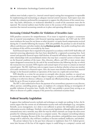 38  ◾  Information Technology Control and Audit
auditors must include a report (i.e., internal control report) stating that management is responsible
for implementing and maintaining an adequate internal control structure. Such report must also
include the evaluation performed by management to support the effectiveness of the control struc-
ture. Any faults, deficiencies, or weaknesses identified as a result of the assessment must also be
reported. The external auditors must further attest to the accuracy of the company management
assertion that internal accounting controls are in place and operating effectively.
Increasing Criminal Penalties for Violations of Securities Laws
SOX penalizes executives for nonperformance. If an issuer is required to prepare a restatement
due to material noncompliance with financial reporting requirements, the CEO and the CFO
must reimburse the issuer for any bonus or other incentive- or equity-based compensation received
during the 12 months following the issuance. SOX also prohibits the purchase or sale of stock by
officers and directors and other insiders during blackout periods. Any profits resulting from sales
in violation of this will be recoverable by the issuer.
Each financial report that is required to be prepared in accordance with GAAP shall reflect all
material-correcting adjustments that have been identified by a registered accounting firm. Each
annual and quarterly financial report shall disclose all material off-balance sheet transactions and
other relationships with unconsolidated entities that may have a material current or future effect
on the financial condition of the issuer. Also, directors, officers, and 10% or more owners must
report designated transactions by the end of the second business day following the day on which
the transaction was executed. SOX requires each annual report of an issuer to contain an internal
control report. The SEC shall issue rules to require issuers to disclose whether at least one member
of its audit committee is a financial expert. Also, the issuers must disclose information on material
changes in the financial condition or operations of the issuer on a rapid and current basis.
SOX identifies as a crime for any person to corruptly alter, destroy, mutilate, or conceal any
document with the intent to impair the object’s integrity or availability for use in an official pro-
ceeding or to otherwise obstruct, influence, or impede any official proceeding, such a person being
liable for up to 20 years in prison and a fine.
The SEC is also authorized to freeze the payment of an extraordinary payment to any director,
officer, partner, controlling person, agent, or employee of a company during an investigation of
possible violations of securities laws. Finally, the SEC may prohibit a person from serving as an
officer or director of a public company if the person has committed securities fraud.
Federal Security Legislation
It appears that traditional security methods and techniques are simply not working. In fact, the lit-
erature argues that the current use of information security tools and technologies (e.g., encryption,
firewalls, access management, etc.) alone is not sufficient to protect the information and address
information security challenges. Similarly, current security legislation, although addressing issues of
unwanted entry into a network, may allow for ways by which criminals can escape the most severe
penalties for violating authorized access to a computer system. The computer networking industry
is continually changing. Because of this, laws, policies, procedures, and guidelines must constantly
change with it; otherwise, they will have a tendency to become outdated, ineffective, and obsolete.
The private industry has in the past been reluctant to implement these U.S. federal govern-
ment laws because of the fear of the negative impact it could bring to a company’s current and
 