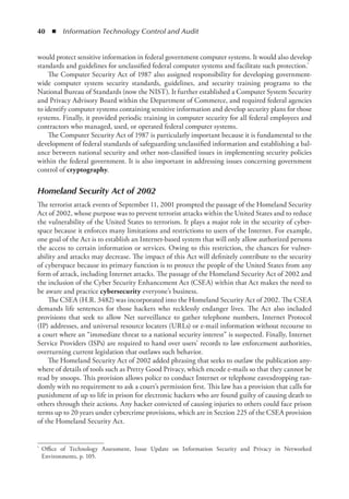 40  ◾  Information Technology Control and Audit
would protect sensitive information in federal government computer systems. It would also develop
standards and guidelines for unclassified federal computer systems and facilitate such protection.*
The Computer Security Act of 1987 also assigned responsibility for developing government-
wide computer system security standards, guidelines, and security training programs to the
National Bureau of Standards (now the NIST). It further established a Computer System Security
and Privacy Advisory Board within the Department of Commerce, and required federal agencies
to identify computer systems containing sensitive information and develop security plans for those
systems. Finally, it provided periodic training in computer security for all federal employees and
contractors who managed, used, or operated federal computer systems.
The Computer Security Act of 1987 is particularly important because it is fundamental to the
development of federal standards of safeguarding unclassified information and establishing a bal-
ance between national security and other non-classified issues in implementing security policies
within the federal government. It is also important in addressing issues concerning government
control of cryptography.
Homeland Security Act of 2002
The terrorist attack events of September 11, 2001 prompted the passage of the Homeland Security
Act of 2002, whose purpose was to prevent terrorist attacks within the United States and to reduce
the vulnerability of the United States to terrorism. It plays a major role in the security of cyber-
space because it enforces many limitations and restrictions to users of the Internet. For example,
one goal of the Act is to establish an Internet-based system that will only allow authorized persons
the access to certain information or services. Owing to this restriction, the chances for vulner-
ability and attacks may decrease. The impact of this Act will definitely contribute to the security
of cyberspace because its primary function is to protect the people of the United States from any
form of attack, including Internet attacks. The passage of the Homeland Security Act of 2002 and
the inclusion of the Cyber Security Enhancement Act (CSEA) within that Act makes the need to
be aware and practice cybersecurity everyone’s business.
The CSEA (H.R. 3482) was incorporated into the Homeland Security Act of 2002. The CSEA
demands life sentences for those hackers who recklessly endanger lives. The Act also included
provisions that seek to allow Net surveillance to gather telephone numbers, Internet Protocol
(IP) addresses, and universal resource locaters (URLs) or e-mail information without recourse to
a court where an “immediate threat to a national security interest” is suspected. Finally, Internet
Service Providers (ISPs) are required to hand over users’ records to law enforcement authorities,
overturning current legislation that outlaws such behavior.
The Homeland Security Act of 2002 added phrasing that seeks to outlaw the publication any-
where of details of tools such as Pretty Good Privacy, which encode e-mails so that they cannot be
read by snoops. This provision allows police to conduct Internet or telephone eavesdropping ran-
domly with no requirement to ask a court’s permission first. This law has a provision that calls for
punishment of up to life in prison for electronic hackers who are found guilty of causing death to
others through their actions. Any hacker convicted of causing injuries to others could face prison
terms up to 20 years under cybercrime provisions, which are in Section 225 of the CSEA provision
of the Homeland Security Act.
*	 Office of Technology Assessment, Issue Update on Information Security and Privacy in Networked
Environments, p. 105.
 