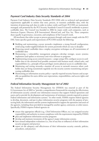 Legislation Relevant to Information Technology  ◾  41
Payment Card Industry Data Security Standards of 2004
Payment Card Industry Data Security Standards (PCI DSS) refer to technical and operational
requirements applicable to entities that store, process, or transmit cardholder data, with the
intention of protecting such data in order to reduce credit card fraud. PCI DSS are maintained,
managed, and promoted by the PCI Security Standards Council (Council) worldwide to protect
cardholder data. The Council was founded in 2006 by major credit card companies, such as
American Express, Discover, JCB International, MasterCard, and Visa, Inc. These companies
share equally in governance, execution, and compliance of the Council’s work.
All merchants that either accept or process payment through cards must comply with the PCI
DSS. Some specifics goals and requirements of PCI DSS include the following:
◾
◾ Building and maintaining a secure network—implement a strong firewall configuration;
avoid using vendor-supplied defaults for system passwords which are easy to decipher
◾
◾ Protecting stored cardholder data—employ encryption techniques on all transmissions of
cardholder data
◾
◾ Maintaining a vulnerability management program—develop stronger, secure systems;
implement (and update as necessary) anti-virus software or programs
◾
◾ Implementing strong access control measures—assign unique IDs; configure access to card-
holder data to the minimal level possible consistent with business needs, related tasks, and
responsibilities (i.e., principle of least privilege); restrict physical access to cardholder data
◾
◾ Monitoring and testing networks—monitor all access to network resources where card-
holder data are being transmitted; regularly test the security systems transmitting and pro-
cessing cardholder data
◾
◾ Maintaining an information security policy—specify required security features and accept-
able use guidelines for users; define user expectations, responsibilities, and access rights and
privileges
Federal Information Security Management Act of 2002
The Federal Information Security Management Act (FISMA) was enacted as part of the
E-Government Act of 2002 to “provide a comprehensive framework for ensuring the effectiveness
of information security controls over information resources that support Federal operations and
assets and to provide for development and maintenance of minimum controls required to protect
Federal information and information systems.” In other words, FISMA requires federal agencies
to develop, document, and put in place information security programs with the purpose of pro-
tecting both, the information and the systems implemented to support the operations and assets of
the agencies, including those provided or managed by another agency, contractor, or other source.
Specifically, FISMA requires Federal agencies to:
◾
◾ ensure that appropriate officials (e.g., Chief Information Officer, etc.) are assigned security
responsibility and authority to ensure compliance with the requirements imposed by FISMA
◾
◾ plan and implement information security programs
◾
◾ develop and maintain inventories of the agency’s major information systems
◾
◾ have annual independent evaluations (i.e., free of any bias or influence) of their information
security program and practices
◾
◾ report on the adequacy and effectiveness of their information security controls, policies,
procedures, and practices
 