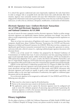 42  ◾  Information Technology Control and Audit
It is critical that agencies understand and, most importantly, implement the tasks listed above
in order to mitigate risks to acceptable levels and other factors that could adversely affect their
missions. Agencies must constantly monitor and assess their information security programs to
safeguard the information (and systems generating it) from events that may result from unauthor-
ized access, as well as the use, disclosure, disruption, modification, or destruction of information.
Electronic Signature Laws—Uniform Electronic Transactions
Act of 1999 and Electronic Signatures in Global
and National Commerce Act of 2000
An area of concern for many companies involves electronic signatures. Similar to online storage,
electronic signatures can significantly improve business operations even though “care must be
taken to avoid compromising sensitive customer data and/or violating government regulations on
the subject.”
There are at least two main pieces of legislation with respect to electronic signature laws that
companies should know about: Uniform Electronic Transactions Act (UETA) and Electronic
Signatures in Global and National Commerce Act (ESIGN). With these two laws, companies can
significantly speed business transaction turnaround times by stating their agreement to contrac-
tual terms with only a click of a mouse (i.e., replacing traditional paper signature documents with
electronic forms).
UETA is one of the several U.S. Uniform Acts proposed by the National Conference of
Commissioners on Uniform State Laws. It exists to harmonize state laws concerning retention of
paper records (especially checks) and the validity of electronic signatures. UETA was introduced in
1999 and has been adopted by 47 U.S. states, as well as the District of Columbia, Puerto Rico, and
the U.S. Virgin Islands. Simply put, UETA makes electronic signatures valid and in compliance with
law requirements when parties ready to enter into a transaction have agreed to proceed electronically.
ESIGN, on the other hand, is a federal law passed by the U.S. Congress in 2000. Like UETA,
ESIGN recognizes electronic signatures and records granted all contract parties opt to use elec-
tronic documents and sign them electronically. In other words, with ESIGN, documents with
electronic signatures and records are equally as good as their standard paper equivalents, and
therefore subject to the same legal examination of authenticity that applies to traditional paper
documents and wet ink signatures.
For an electronic signature to be recognized as valid under U.S. law (ESIGN and UETA), the
following must take place:
◾
◾ There must be a clear intent to sign by all involved parties.
◾
◾ Parties to the transaction must consent to do business electronically.
◾
◾ The application system used to capture the electronic signature must be configured and
ready to retain (for validation purposes) all processing steps performed in generating the
electronic signature, as well as the necessary electronic signature records for accurate and
timely reproduction or restoration, if needed.
Privacy Legislation
On the subject of privacy, in 2009, the California Department of Public Health (CDPH) found
that a Children’s Hospital of Orange County sent patient records by mistake to an auto shop.
 