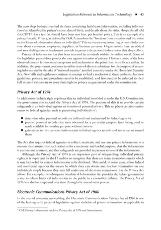 Legislation Relevant to Information Technology  ◾  43
The auto shop business received six faxes containing healthcare information, including informa-
tion that identified the patient’s name, date of birth, and details about the visits. Hospital staff told
the CDPH that a test fax should have been sent first, per hospital policy. This is an example of a
privacy breach. Privacy, as defined by ISACA, involves the “freedom from unauthorized intrusion
or disclosure of information about an individual.” Privacy focuses on protecting personal informa-
tion about customers, employees, suppliers, or business partners. Organizations have an ethical
and moral obligation to implement controls to protect the personal information that they collect.
Privacy of information has also been accessed by criminals within the online world. Some of
the legislation passed does protect the user against invasion of privacy. However, some of the laws
observed contain far too many exceptions and exclusions to the point that their efficacy suffers. In
addition, the government continues to utilize state-of-the-art techniques for the purpose of access-
ing information for the sake of “national security” justified currently under the Homeland Security
Act. New bills and legislation continue to attempt to find a resolution to these problems, but new
guidelines, policies, and procedures need to be established, and laws need to be enforced to their
full extent if citizens are to enjoy their right to privacy as guaranteed under the constitution.
Privacy Act of 1974
In addition to the basic right to privacy that an individual is entitled to under the U.S. Constitution,
the government also enacted the Privacy Act of 1974. The purpose of this is to provide certain
safeguards to an individual against an invasion of personal privacy. This act places certain require-
ments on federal agencies, such as permitting individuals to*:
◾
◾ determine what personal records are collected and maintained by federal agencies
◾
◾ prevent personal records that were obtained for a particular purpose from being used or
made available for another purpose without consent
◾
◾ gain access to their personal information in federal agency records and to correct or amend
them
The Act also requires federal agencies to collect, maintain, and use any private information in a
manner that assures that such action is for a necessary and lawful purpose, that the information
is current and accurate, and that safeguards are provided to prevent misuse of the information.
Although the Privacy Act of 1974 is an important part of safeguarding individual privacy
rights, it is important for the IT auditor to recognize that there are many exemptions under which
it may be lawful for certain information to be disclosed. This could, in some cases, allow federal
and nonfederal agencies the means by which they can obtain and disclose information on any
individuals simply because they may fall under one of the many exemptions that the Privacy Act
allows. For example, the subsequent Freedom of Information Act provides the federal government
a way to release historical information to the public in a controlled fashion. The Privacy Act of
1974 has also been updated over time through the amendment process.
Electronic Communications Privacy Act of 1986
In the area of computer networking, the Electronic Communications Privacy Act of 1986 is one
of the leading early pieces of legislation against violation of private information as applicable to
*	 CSR Privacy/Information Archive, Privacy Act of 1974 and Amendments.
 