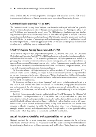 44  ◾  Information Technology Control and Audit
online systems. The Act specifically prohibits interception and disclosure of wire, oral, or elec-
tronic communications, as well as the manufacture or possession of intercepting devices.
Communications Decency Act of 1996
The Communication Decency Act (CDA) of 1996 bans the making of “indecent” or “patently
offensive” material available to minors through computer networks. The Act imposes a fine of up
to $250,000 and imprisonment for up to 2 years. The CDA does specifically exempt from liability
any person who provides access or connection to or form a facility, system, or network that is not
under the control of the person violating the Act. The CDA also states that an employer shall not
be held liable for the actions of an employee unless the employee’s conduct is within the scope of
his or her employment. More recent application of this law has been used to protect minor’s use of
social networks and falling prey to predators/stalkers.
Children’s Online Privacy Protection Act of 1998
This is another act passed by Congress following the CDA, effective April 2000. The Children’s
Online Privacy Protection Act (COPPA) of 1998 applies to the online collection of personal infor-
mation from children under 13. The new rules spell out what a Website operator must include in a
privacy policy when and how to seek verifiable consent from a parent, and what responsibilities an
operator has to protect children’s privacy and safety online. Operators or owners of a commercial
Website or an online service directed to children under 13 years must comply with the COPPA
when collecting personal information from such children.
To determine whether a Website is directed to children, the Federal Trade Commission (FTC)
considers several factors, including the subject matter; visual or audio content; the age of models
on the site; language; whether advertising on the Website is directed to children; information
regarding the age of the actual or intended audience; and whether a site uses animated characters
or other child-oriented features.
To determine whether an entity is an “operator” with respect to information collected at a
site, the FTC will consider who owns and controls the information, who pays for the collection
and maintenance of the information, what the preexisting contractual relationships are in con-
nection with the information, and what role the Website plays in collecting or maintaining the
information.
In 2008, Congress amended this Act and included it as Title II “Protecting the Children” of
the Broadband Data Improvement Act of 2008, Public Law 110-385—October 10, 2008. The
amendment specifically defines personal information for a child. Personal information is defined
as individually identifiable information about a child that is collected online, such as full name,
home address, e-mail address, telephone number, or any other information that would allow
someone to identify or contact the child. The Act also cover other types of information—for
example, hobbies, interests, and information collected through cookies or other types of tracking
­
mechanisms—when they are tied to individually identifiable information.
Health Insurance Portability and Accountability Act of 1996
National standards for electronic transactions encourage electronic commerce in the healthcare
industry and ultimately simplify the processes involved. This results in savings from the reduction
in administrative burdens on healthcare providers and health plans. Today, healthcare providers
 