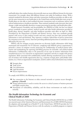 Legislation Relevant to Information Technology  ◾  45
and health plans that conduct business electronically must use many different formats for electronic
transactions. For example, about 400 different formats exist today for healthcare claims. With a
national standard for electronic claims and other transactions, healthcare providers are able to sub-
mit the same transaction to any health plan in the United States and the health plan must accept it.
Health plans are also able to send standard electronic transactions such as remittance advices and
referral authorizations to healthcare providers. These national standards make electronic data inter-
change a viable and preferable alternative to paper processing for providers and health plans alike.
Health Insurance Portability and Accountability Act (HIPAA) of 1996, the first ever federal
privacy standards to protect patients’ medical records and other health information provided to
health plans, doctors, hospitals, and other healthcare providers took effect on April 14, 2003.
Developed by the Department of Health and Human Services, these new standards provide
patients with access to their medical records and more control over how their personal health
information is used and disclosed. They represent a uniform, federal floor of privacy protections
for consumers across the country. State laws providing additional protections to consumers are not
affected by this new rule.
HIPAA calls for stringent security protection on electronic health information while being
maintained and transmitted. For IT directors, complying with HIPAA’s privacy requirements is
primarily a matter of computer security protecting the confidentiality of medical patient infor-
mation and standardizing the reporting and billing processes for all health- and medical-related
information. Confidentiality refers to the protection of any type of sensitive information from
unauthorized access. It is critical for an organization’s reputation and also to comply with privacy
regulations. Risks associated with confidentiality include allowing unauthorized access or disclo-
sure of sensitive and valuable organization data (e.g., corporate strategic plans, policyholder infor-
mation, etc.). From an organization’s stand point, sensitive and/or critical information may include:
◾
◾ Strategic plans
◾
◾ Trade secrets
◾
◾ Cost information
◾
◾ Legal documents
◾
◾ Process improvements
To comply with HIPAA, the following must occur:
◾
◾ Any connection to the Internet or other external networks or systems occurs through a
gateway or firewall.
◾
◾ Strong authentication is used to restrict the access to critical systems or business processes
and highly sensitive data.
◾
◾ Assessments of vulnerability, reliability, and the threat environment are made at least
annually.
The Health Information Technology for Economic and
Clinical Health of 2009
The Health Information Technology for Economic and Clinical Health (HITECH) Act of 2009
was enacted as part of the American Recovery and Reinvestment Act of 2009. HITECH promotes
the adoption and meaningful use of health IT in the United States. HITECH provides the U.S.
Department of Health and Human Services with the authority to establish programs to improve
 