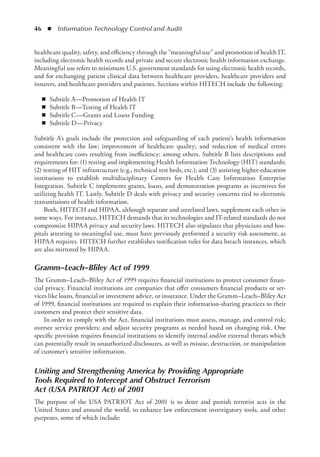46  ◾  Information Technology Control and Audit
healthcare quality, safety, and efficiency through the “meaningful use” and promotion of health IT,
including electronic health records and private and secure electronic health information exchange.
Meaningful use refers to minimum U.S. government standards for using electronic health records,
and for exchanging patient clinical data between healthcare providers, healthcare providers and
insurers, and healthcare providers and patients. Sections within HITECH include the following:
◾
◾ Subtitle A—Promotion of Health IT
◾
◾ Subtitle B—Testing of Health IT
◾
◾ Subtitle C—Grants and Loans Funding
◾
◾ Subtitle D—Privacy
Subtitle A’s goals include the protection and safeguarding of each patient’s health information
consistent with the law; improvement of healthcare quality; and reduction of medical errors
and healthcare costs resulting from inefficiency; among others. Subtitle B lists descriptions and
requirements for: (1) testing and implementing Health Information Technology (HIT) standards;
(2) testing of HIT infrastructure (e.g., technical test beds, etc.); and (3) assisting higher-­
education
institutions to establish multidisciplinary Centers for Health Care Information Enterprise
Integration. Subtitle C implements grants, loans, and demonstration programs as incentives for
utilizing health IT. Lastly, Subtitle D deals with privacy and security concerns tied to electronic
transmissions of health information.
Both, HITECH and HIPAA, although separate and unrelated laws, supplement each other in
some ways. For instance, HITECH demands that its technologies and IT-related standards do not
compromise HIPAA privacy and security laws. HITECH also stipulates that physicians and hos-
pitals attesting to meaningful use, must have previously performed a security risk assessment, as
HIPAA requires. HITECH further establishes notification rules for data breach instances, which
are also mirrored by HIPAA.
Gramm–Leach–Bliley Act of 1999
The Gramm–Leach–Bliley Act of 1999 requires financial institutions to protect consumer finan-
cial privacy. Financial institutions are companies that offer consumers financial products or ser-
vices like loans, financial or investment advice, or insurance. Under the Gramm–Leach–Bliley Act
of 1999, financial institutions are required to explain their information-sharing practices to their
customers and protect their sensitive data.
In order to comply with the Act, financial institutions must assess, manage, and control risk;
oversee service providers; and adjust security programs as needed based on changing risk. One
specific provision requires financial institutions to identify internal and/or external threats which
can potentially result in unauthorized disclosures, as well as misuse, destruction, or manipulation
of customer’s sensitive information.
Uniting and Strengthening America by Providing Appropriate
Tools Required to Intercept and Obstruct Terrorism
Act (USA PATRIOT Act) of 2001
The purpose of the USA PATRIOT Act of 2001 is to deter and punish terrorist acts in the
United States and around the world, to enhance law enforcement investigatory tools, and other
purposes, some of which include:
 