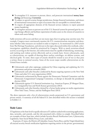 Legislation Relevant to Information Technology  ◾  47
◾
◾ To strengthen U.S. measures to prevent, detect, and prosecute international money laun-
dering and financing of terrorism
◾
◾ To subject to special scrutiny foreign jurisdictions, foreign financial institutions, and classes
of international transactions or types of accounts that are susceptible to criminal abuse
◾
◾ To require all appropriate elements of the financial services industry to report potential
money laundering
◾
◾ To strengthen measures to prevent use of the U.S. financial system for personal gain by cor-
rupt foreign officials and facilitate repatriation of stolen assets to the citizens of countries to
whom such assets belong
Sadly terrorism still occurs and there are not many signs that it is going away anytime soon. For
example, Congress must continuously monitor the U.S. counterterrorism enterprise and deter-
mine whether other measures are needed in order to improve it. As mentioned in a 2015 article
from The Heritage Foundation, and relevant to the topics discussed within this textbook, cyber-
investigation capabilities should be prioritized by Congress. With so much ­
terrorism-related
activity occurring on the Internet, law enforcement must be capable of identifying, monitoring,
and tracking such violent activity effectively and on a timely basis. Severe cyberattacks, such
as cyberterrorism, are capable of shutting down nuclear centrifuges, air defense systems, and
electrical grids. To some, these types of attacks should be treated as acts of war as they pose
a serious threat to national security. Some of the recent major notable cyberterrorism on the
United States include:
◾
◾ Cyberattacks and cyber espionage conducted by China targeting and exploiting the U.S.
government and private networks (2016)
◾
◾ Cyberattacks and cyber breaches conducted by Russia targeting reporters at the New York
Times and other U.S. news organizations (2016)
◾
◾ Cyberattacks orchestrated by Russia against the Democratic National Committee and the
Democratic Congressional Campaign Committee, to disrupt or discredit the presidential
election (2016)
◾
◾ Cyberattacks against U.S. financial institutions (e.g., American Express, JP Morgan Chase,
etc.) instigated by Iran and North Korean governments (2013)
◾
◾ Cyberattacks and cyber breaches claimed by a Syrian hacker group on media organizations
(New York Times, Twitter, and the Huffington Post) (2013)
The above represents only a few of cyberterrorism attacks perpetrated on U.S. government and
private entities. A summary of all the federal U.S. laws described within this section is included
in Exhibit 2.3.
State Laws
IT legislation at the State level is equally relevant to IT auditors tasked with examining applications,
data, networks, and controls, and the risk associated with a failure to comply. Described below
are examples of these State laws, which include Security Breach Notification Laws, Cybersecurity
Legislation, State Social Media Privacy Laws, and others.
At present, 47 states, the District of Columbia, Guam, Puerto Rico, and the Virgin Islands have
all enacted security breach notification legislation requiring entities in the private, governmental,
 
