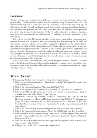 Legislation Relevant to Information Technology  ◾  55
Conclusion
Business operations are changing in a rapid pace because of the fast continuing improvement
of technology. The Internet in particular now includes everything from marketing, sales, and
entertainment purposes to e-mail, research, and commerce, and virtually any other type of
information sharing. As with any breakthrough in technology, advancements have also given
rise to various new problems and IT crimes issues that must be addressed. These problems
are often being brought to the attention of the IT audit and control specialist. Legislation
must be in place to govern the use and misuse of IT, including the security and privacy of the
information.
It is believed that federal legislation has had a lasting impact on the online community (gov-
ernment, business, and the public), which is something that those entering the IT audit and
information assurance profession should be knowledgeable of. Federal financial integrity legisla-
tion, such as the SOX of 2002, changed the world of financial audit dramatically, stressing the
significance of due professional care. Similarly, federal security legislation was implemented to
prevent criminals from escaping penalties for violating authorized access to a computer system.
Regarding privacy legislation, the U.S. government enacted the Privacy Act of 1974 to provide
certain safeguards to an individual against an invasion of personal privacy. The act also places
certain requirements on federal agencies.
Laws at both, state and international levels, cannot be ignored by the IT auditor. IT auditors
must be familiarized with these specific legislation and ensure procedures are in place when exam-
ining applications, data, networks, and controls, for instance, in order to address risks and comply
with these relevant IT laws.
Review Questions
	 1.	Summarize the three main categories of crimes involving computers.
	 2.	What does the Sarbanes–Oxley Act (SOX) of 2002 prohibit? What does SOX require from
the Board of Directors?
	 3.	What is the Computer Fraud and Abuse Act (CFAA) of 1984?
	 4.	What is the purpose of the Computer Security Act of 1987, and what does it protect?
	 5.	Why was the Homeland Security Act created? Can hackers who cause injury or death to
others be prosecuted under this act? Please elaborate.
	 6.	
Differentiate between the Uniform Electronic Transactions Act (UETA) and the
Electronic Signatures in Global and National Commerce Act (ESIGN). Provide examples
of specific transactions where an electronic signature can be valid under the U.S. law.
Hint: For this, you should review the requirements for a valid electronic signature listed
in the chapter.
	 7.	What is the Privacy Act of 1974? What requirements does it place on federal agencies?
	 8.	What is the Electronic Communications Privacy Act of 1986, and what does it prohibit?
	 9.	What does the Children’s Online Privacy Protection Act of 1998 apply to? Which factors
does the Federal Trade Commission (FTC) consider to determine whether a Website is
directed to children?
	 10.	What does HIPAA stand for and what does it protect? List the three factors that must be in
place to comply with HIPAA.
	 11.	Why was the USA PATRIOT Act of 2001 implemented?
 