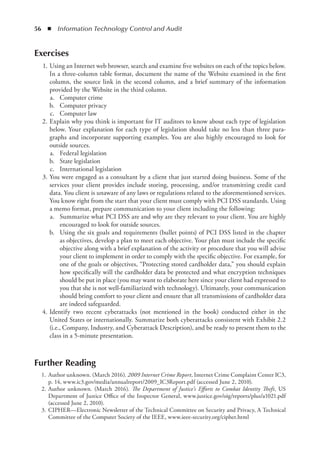 56  ◾  Information Technology Control and Audit
Exercises
	 1.	Using an Internet web browser, search and examine five websites on each of the topics below.
In a three-column table format, document the name of the Website examined in the first
column, the source link in the second column, and a brief summary of the information
provided by the Website in the third column.
	 a.	 Computer crime
	 b.	 Computer privacy
	 c.	 Computer law
	 2.	Explain why you think is important for IT auditors to know about each type of legislation
below. Your explanation for each type of legislation should take no less than three para-
graphs and incorporate supporting examples. You are also highly encouraged to look for
outside sources.
	 a.	 Federal legislation
	 b.	 State legislation
	 c.	 International legislation
	 3.	You were engaged as a consultant by a client that just started doing business. Some of the
services your client provides include storing, processing, and/or transmitting credit card
data. You client is unaware of any laws or regulations related to the aforementioned services.
You know right from the start that your client must comply with PCI DSS standards. Using
a memo format, prepare communication to your client including the following:
	 a.	 Summarize what PCI DSS are and why are they relevant to your client. You are highly
encouraged to look for outside sources.
	 b.	 Using the six goals and requirements (bullet points) of PCI DSS listed in the chapter
as objectives, develop a plan to meet each objective. Your plan must include the specific
objective along with a brief explanation of the activity or procedure that you will advise
your client to implement in order to comply with the specific objective. For example, for
one of the goals or objectives, “Protecting stored cardholder data,” you should explain
how specifically will the cardholder data be protected and what encryption techniques
should be put in place (you may want to elaborate here since your client had expressed to
you that she is not well-familiarized with technology). Ultimately, your communication
should bring comfort to your client and ensure that all transmissions of cardholder data
are indeed safeguarded.
	 4.	Identify two recent cyberattacks (not mentioned in the book) conducted either in the
United States or internationally. Summarize both cyberattacks consistent with Exhibit 2.2
(i.e., Company, Industry, and Cyberattack Description), and be ready to present them to the
class in a 5-minute presentation.
Further Reading
	 1.	Author unknown. (March 2016). 2009 Internet Crime Report, Internet Crime Complaint Center IC3,
p. 14, www.ic3.gov/media/annualreport/2009_IC3Report.pdf (accessed June 2, 2010).
	 2.	Author unknown. (March 2016). The Department of Justice’s Efforts to Combat Identity Theft, US
Department of Justice Office of the Inspector General, www.justice.gov/oig/reports/plus/a1021.pdf
(accessed June 2, 2010).
	 3.	CIPHER—Electronic Newsletter of the Technical Committee on Security and Privacy, A Technical
Committee of the Computer Society of the IEEE, www.ieee-security.org/cipher.html
 