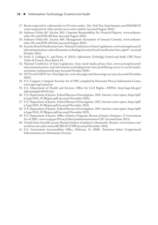 58  ◾  Information Technology Control and Audit
	 27.	Russia suspected in cyberattacks on US news outlets. New York Post, http://nypost.com/2016/08/23/
russia-suspected-in-cyber-attacks-on-us-news-outlets/ (accessed August 2016).
	 28.	Sarbanes–Oxley-101. Section 302: Corporate Responsibility for Financial Reports, www.sarbanes-
oxley-101.com/SOX-302.htm (accessed August 2016).
	 29.	Sarbanes–Oxley-101. Section 404: Management Assessment of Internal Controls, www.sarbanes-
oxley-101.com/SOX-404.htm (accessed August 2016).
	 30.	Security Breach Notification Laws. National Conference of State Legislatures, www.ncsl.org/research/
telecommunications-and-information-technology/security-breach-notification-laws.aspx#1 (accessed
October 2016).
	 31.	Senft, S., Gallegos, F., and Davis, A. (2012). Information Technology Control and Audit, CRC Press/
Taylor  Francis, Boca Raton, FL.
	 32.	National Conference of State Legislatures. State social media privacy laws, www.ncsl.org/research/
telecommunications-and-information-technology/state-laws-prohibiting-access-to-social-media-
usernames-and-passwords.aspx (accessed October 2016).
	 33.	UETA and ESIGN Act. DocuSign Inc, www.docusign.com/learn/esign-act-ueta (accessed December
2016).
	 34.	U.S. Congress. Computer Security Act of 1987, compiled by Electronic Privacy Information Center,
www.epic.org/crypto/csa
	 35.	U.S. Department of Health and Services. Office for Civil Rights—HIPAA, http://aspe.hhs.gov/
admnsimp/pL104191.htm
	 36.	U.S. Department of Justice, Federal Bureau of Investigation. 2016. Internet crime report, https://pdf.
ic3.gov/2016_IC3Report.pdf (accessed November 2016).
	 37.	U.S. Department of Justice, Federal Bureau of Investigation. 2015. Internet crime report, https://pdf.
ic3.gov/2015_IC3Report.pdf (accessed December 2015).
	 38.	U.S. Department of Justice, Federal Bureau of Investigation. 2014. Internet crime report, https://pdf.
ic3.gov/2014_IC3Report.pdf (accessed December 2015).
	 39.	U.S. Department of Justice, Office of Justice Programs, Bureau of Justice Assistance. E-Government
Act of 2002, www.it.ojp.gov/PrivacyLiberty/authorities/statutes/1287 (accessed June 2013).
	 40.	United States formally accuses Russian hackers of political cyberattacks. Reuters, www.reuters.com/
article/us-usa-cyber-russia-idUSKCN12729B (accessed December 2016).
	 41.	U.S. Government Accountability Office. (February 14, 2008). Testimony before Congressional
Subcommittees on Information Security.
 