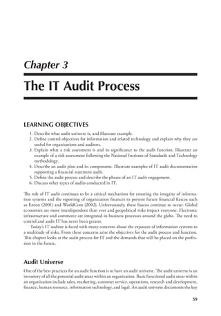 59
Chapter 3
The IT Audit Process
LEARNING OBJECTIVES
	 1.	Describe what audit universe is, and illustrate example.
	2.	
Define control objectives for information and related technology and explain why they are
useful for organizations and auditors.
	 3.	Explain what a risk assessment is and its significance to the audit function. Illustrate an
example of a risk assessment following the National Institute of Standards and Technology
methodology.
	 4.	Describe an audit plan and its components. Illustrate examples of IT audit documentation
supporting a financial statement audit.
	 5.	Define the audit process and describe the phases of an IT audit engagement.
	 6.	Discuss other types of audits conducted in IT.
The role of IT audit continues to be a critical mechanism for ensuring the integrity of informa-
tion systems and the reporting of organization finances to prevent future financial fiascos such
as Enron (2001) and WorldCom (2002). Unfortunately, these fiascos continue to occur. Global
economies are more interdependent than ever and geopolitical risks impact everyone. Electronic
infrastructure and commerce are integrated in business processes around the globe. The need to
control and audit IT has never been greater.
Today’s IT auditor is faced with many concerns about the exposure of information systems to
a multitude of risks. From these concerns arise the objectives for the audit process and function.
This chapter looks at the audit process for IT and the demands that will be placed on the profes-
sion in the future.
Audit Universe
One of the best practices for an audit function is to have an audit universe. The audit universe is an
inventory of all the potential audit areas within an organization. Basic functional audit areas within
an organization include sales, marketing, customer service, operations, research and development,
finance, human resource, information technology, and legal. An audit universe documents the key
 