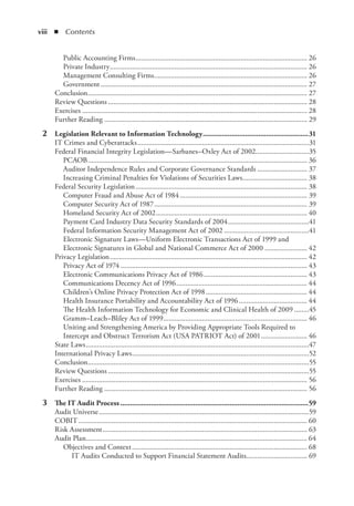 viii  ◾ Contents
Public Accounting Firms.............................................................................................. 26
Private Industry............................................................................................................ 26
Management Consulting Firms.................................................................................... 26
Government................................................................................................................. 27
Conclusion........................................................................................................................ 27
Review Questions............................................................................................................. 28
Exercises........................................................................................................................... 28
Further Reading............................................................................................................... 29
	 2	 Legislation Relevant to Information Technology........................................................31
IT Crimes and Cyberattacks..............................................................................................31
Federal Financial Integrity Legislation—Sarbanes–Oxley Act of 2002.............................35
PCAOB........................................................................................................................ 36
Auditor Independence Rules and Corporate Governance Standards............................ 37
Increasing Criminal Penalties for Violations of Securities Laws.................................... 38
Federal Security Legislation.............................................................................................. 38
Computer Fraud and Abuse Act of 1984...................................................................... 39
Computer Security Act of 1987.................................................................................... 39
Homeland Security Act of 2002................................................................................... 40
Payment Card Industry Data Security Standards of 2004.............................................41
Federal Information Security Management Act of 2002...............................................41
Electronic Signature Laws—Uniform Electronic Transactions Act of 1999 and
Electronic Signatures in Global and National Commerce Act of 2000........................ 42
Privacy Legislation............................................................................................................ 42
Privacy Act of 1974...................................................................................................... 43
Electronic Communications Privacy Act of 1986......................................................... 43
Communications Decency Act of 1996........................................................................ 44
Children’s Online Privacy Protection Act of 1998........................................................ 44
Health Insurance Portability and Accountability Act of 1996...................................... 44
The Health Information Technology for Economic and Clinical Health of 2009.........45
Gramm–Leach–Bliley Act of 1999............................................................................... 46
Uniting and Strengthening America by Providing Appropriate Tools Required to
Intercept and Obstruct Terrorism Act (USA PATRIOT Act) of 2001.......................... 46
State Laws..........................................................................................................................47
International Privacy Laws.................................................................................................52
Conclusion.........................................................................................................................55
Review Questions..............................................................................................................55
Exercises........................................................................................................................... 56
Further Reading............................................................................................................... 56
	 3	 The IT Audit Process...................................................................................................59
Audit Universe...................................................................................................................59
COBIT............................................................................................................................. 60
Risk Assessment................................................................................................................ 63
Audit Plan......................................................................................................................... 64
Objectives and Context................................................................................................ 68
IT Audits Conducted to Support Financial Statement Audits.................................. 69
 