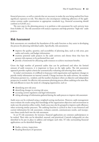 The IT Audit Process  ◾  63
financial processes, as well as controls that are necessary to make the area being audited free from
significant exposures to risk. This objective also encompasses validating adherence of the appli-
cation systems under examination to appropriate standards (e.g., financial accounting should
conform to GAAP, etc.).
The next step in the planning process is to perform a risk assessment for each universe item
from Exhibit 3.1. The risk assessment will analyze exposures and help prioritize “high risk” audit
projects.
Risk Assessment
Risk assessments are considered the foundation of the audit function as they assist in developing
the process for planning individual audits. Specifically, risk assessments:
◾
◾ improve the quality, quantity, and accessibility of planning data, such as risk areas, past
audits and results, and budget information;
◾
◾ examine potential audit projects in the audit universe and choose those that have the
greatest risk exposure to be performed first; and
◾
◾ provide a framework for allocating audit resources to achieve maximum benefits.
Given the high number of potential audits that can be performed and often the limited
amount of audit resources, it is important to focus on the right audits. The risk assessment
approach provides explicit criteria for systematically evaluating and selecting these audits.
In today’s environment, it is difficult to keep pace with organization and regulatory changes to
provide timely information on internal controls. Change increases the audit universe, the number
of business partners (i.e., vendors), and the number of projects where an objective and independent
perspective is needed. An effective risk assessment planning process allows auditing to be more flex-
ible and efficient to meet the needs of a changing organization, such as:
◾
◾ identifying new risk areas
◾
◾ identifying changes in existing risk areas
◾
◾ accessing current regulatory and legal information
◾
◾ taking advantage of information gathered during the audit process to improve risk assessment
Audit areas can be evaluated using a weighted scoring mechanism. However, audit management
must evaluate the results using their knowledge of the organization objectives and environment to
make sure the priorities reflect reality. Audit areas may also be grouped to improve audit efficiency
when reviewing similar processes. The auditing function is cyclical in that it uses historical and
current information for risk assessment, evaluates controls, communicates results, and incorpo-
rates those results back into the risk assessment.
In an IT risk assessment, for instance, financial applications are common audits/projects to
be ranked. Their risks can be identified, assessed, and prioritized. Controls (safeguards) are also
identified to be put in place to address and mitigate such risks. IT risks surrounding financial
applications can be identified through:
◾
◾ Audits, reviews, inspections
◾
◾ Reading flowcharts of operations
 