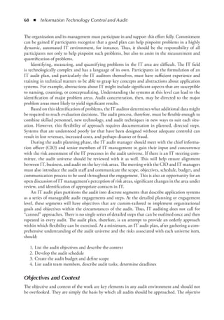 68  ◾  Information Technology Control and Audit
The organization and its management must participate in and support this effort fully. Commitment
can be gained if participants recognize that a good plan can help pinpoint problems in a highly
dynamic, automated IT environment, for instance. Thus, it should be the responsibility of all
participants not only to help pinpoint such problems, but also to assist in the measurement and
quantification of problems.
Identifying, measuring, and quantifying problems in the IT area are difficult. The IT field
is technologically complex and has a language of its own. Participants in the formulation of an
IT audit plan, and particularly the IT auditors themselves, must have sufficient experience and
training in technical matters to be able to grasp key concepts and abstractions about application
systems. For example, abstractions about IT might include significant aspects that are susceptible
to naming, counting, or conceptualizing. Understanding the systems at this level can lead to the
identification of major problem areas. Audit concentration, then, may be directed to the major
problem areas most likely to yield significant results.
Based on this identification of problems, the IT auditor determines what additional data might
be required to reach evaluation decisions. The audit process, therefore, must be flexible enough to
combine skilled personnel, new technology, and audit techniques in new ways to suit each situ-
ation. However, this flexibility of approach requires documentation in planned, directed steps.
Systems that are understood poorly (or that have been designed without adequate controls) can
result in lost revenues, increased costs, and perhaps disaster or fraud.
During the audit planning phase, the IT audit manager should meet with the chief informa-
tion officer (CIO) and senior members of IT management to gain their input and concurrence
with the risk assessment of the IT processes in the audit universe. If there is an IT steering com-
mittee, the audit universe should be reviewed with it as well. This will help ensure alignment
between IT, business, and audit on the key risk areas. The meeting with the CIO and IT managers
must also introduce the audit staff and communicate the scope, objectives, schedule, budget, and
communication process to be used throughout the engagement. This is also an opportunity for an
open discussion of IT management’s perception of risk areas, significant changes in the area under
review, and identification of appropriate contacts in IT.
An IT audit plan partitions the audit into discrete segments that describe application systems
as a series of manageable audit engagements and steps. At the detailed planning or engagement
level, these segments will have objectives that are custom-tailored to implement organizational
goals and objectives within the circumstances of the audit. Thus, IT auditing does not call for
“canned” approaches. There is no single series of detailed steps that can be outlined once and then
repeated in every audit. The audit plan, therefore, is an attempt to provide an orderly approach
within which flexibility can be exercised. At a minimum, an IT audit plan, after gathering a com-
prehensive understanding of the audit universe and the risks associated with each universe item,
should:
	 1.	List the audit objectives and describe the context
	 2.	Develop the audit schedule
	 3.	Create the audit budget and define scope
	 4.	List audit team members, describe audit tasks, determine deadlines
Objectives and Context
The objective and context of the work are key elements in any audit environment and should not
be overlooked. They are simply the basis by which all audits should be approached. The objective
 