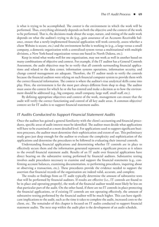 The IT Audit Process  ◾  69
is what is trying to be accomplished. The context is the environment in which the work will be
performed. Thus, everything ultimately depends on both the objective and the context of the work
to be performed. That is, the decisions made about the scope, nature, and timing of the audit work
depends on what the auditor’s trying to do (e.g., gain assurance of an Accounts Receivable bal-
ance, ensure that a newly-implemented financial application will work correctly, assess whether a
client Website is secure, etc.) and the environment he/she is working in (e.g., a large versus a small
company, a domestic organization with a centralized system versus a multinational with multiple
divisions, a New York-based organization versus one based in North Dakota, etc.).
Keep in mind what works well for one organization, may not work as well in another based on
many combinations of objective and context. For example, if the IT auditor has a General Controls
Assessment, the audit objectives may be to verify that all controls surrounding financial applica-
tions and related to the data center, information systems operations, information security, and
change control management are adequate. Therefore, the IT auditor needs to verify the controls
because the financial auditors were relying on such financial computer system to provide them with
the correct financial information. The context is where the auditor’s true analytical skills come into
play. Here, the environment is for the most part always different from shop to shop. The auditor
must assess the context for which he or she has entered and make a decision as to how the environ-
ment should be addressed (e.g., big company, small company, large staff, small staff, etc.).
By defining appropriate objectives and context of the work, management can ensure that the
audit will verify the correct functioning and control of all key audit areas. A common objective/
context set for IT audits is to support financial statement audits.
IT Audits Conducted to Support Financial Statement Audits
Once the auditor has gained a general familiarity with the client’s accounting and financial proce-
dures, specific areas of audit interest must be identified. The auditor must decide what applications
will have to be examined at a more detailed level. For applications used to support significant busi-
ness processes, the auditor must determine their sophistication and extent of use. This preliminary
study goes just deep enough for the auditor to evaluate the complexity and sophistication of the
applications and determine the procedures to be followed in evaluating their internal controls.
Understanding financial applications and determining whether IT controls are in place to
effectively secure them and the information generated represent a significant process as it relates
to the overall financial statement audit. Results of an IT audit over financial applications have
direct bearing on the substantive testing performed by financial auditors. Substantive testing
involves audit procedures necessary to examine and support the financial statements (e.g., con-
firming account balances, examining documentation, re-performing procedures, inquiring about
or observing a transaction, etc.). These procedures provide the evidence needed to support the
assertion that financial records of the organization are indeed valid, accurate, and complete.
The results or findings from an IT audit typically determine the amount of substantive tests
that will be performed by financial auditors. If results are effective (i.e., IT controls are found to
be in place and operating properly), the work of the financial auditor would most likely be less on
that particular part of the audit. On the other hand, if there are no IT controls in place protecting
the financial applications, or if existing IT controls are not operating effectively, the amount of
substantive testing performed by the financial auditor will be much higher. This can have signifi-
cant implications to the audit, such as the time it takes to complete the audit, increased costs to the
client, etc. The remainder of this chapter is focused on IT audits conducted to support financial
statement audits. The next step within the audit plan is the development of an audit schedule.
 