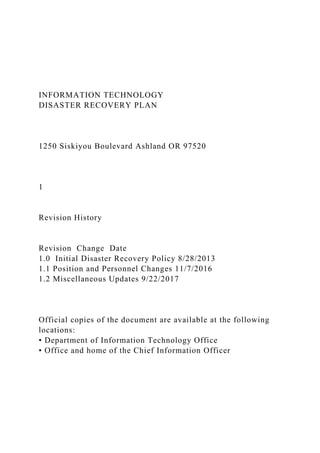 INFORMATION TECHNOLOGY
DISASTER RECOVERY PLAN
1250 Siskiyou Boulevard Ashland OR 97520
1
Revision History
Revision Change Date
1.0 Initial Disaster Recovery Policy 8/28/2013
1.1 Position and Personnel Changes 11/7/2016
1.2 Miscellaneous Updates 9/22/2017
Official copies of the document are available at the following
locations:
• Department of Information Technology Office
• Office and home of the Chief Information Officer
 