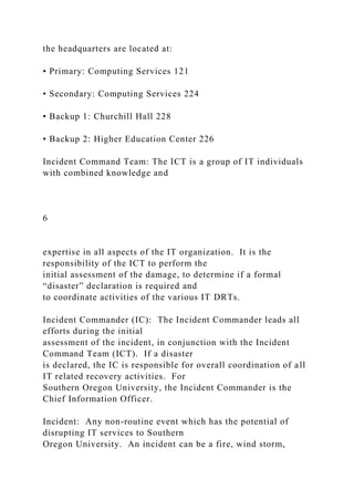 the headquarters are located at:
• Primary: Computing Services 121
• Secondary: Computing Services 224
• Backup 1: Churchill Hall 228
• Backup 2: Higher Education Center 226
Incident Command Team: The ICT is a group of IT individuals
with combined knowledge and
6
expertise in all aspects of the IT organization. It is the
responsibility of the ICT to perform the
initial assessment of the damage, to determine if a formal
“disaster” declaration is required and
to coordinate activities of the various IT DRTs.
Incident Commander (IC): The Incident Commander leads all
efforts during the initial
assessment of the incident, in conjunction with the Incident
Command Team (ICT). If a disaster
is declared, the IC is responsible for overall coordination of all
IT related recovery activities. For
Southern Oregon University, the Incident Commander is the
Chief Information Officer.
Incident: Any non-routine event which has the potential of
disrupting IT services to Southern
Oregon University. An incident can be a fire, wind storm,
 