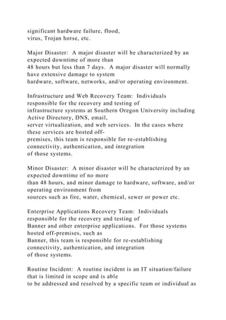 significant hardware failure, flood,
virus, Trojan horse, etc.
Major Disaster: A major disaster will be characterized by an
expected downtime of more than
48 hours but less than 7 days. A major disaster will normally
have extensive damage to system
hardware, software, networks, and/or operating environment.
Infrastructure and Web Recovery Team: Individuals
responsible for the recovery and testing of
infrastructure systems at Southern Oregon University including
Active Directory, DNS, email,
server virtualization, and web services. In the cases where
these services are hosted off-
premises, this team is responsible for re-establishing
connectivity, authentication, and integration
of those systems.
Minor Disaster: A minor disaster will be characterized by an
expected downtime of no more
than 48 hours, and minor damage to hardware, software, and/or
operating environment from
sources such as fire, water, chemical, sewer or power etc.
Enterprise Applications Recovery Team: Individuals
responsible for the recovery and testing of
Banner and other enterprise applications. For those systems
hosted off-premises, such as
Banner, this team is responsible for re-establishing
connectivity, authentication, and integration
of those systems.
Routine Incident: A routine incident is an IT situation/failure
that is limited in scope and is able
to be addressed and resolved by a specific team or individual as
 