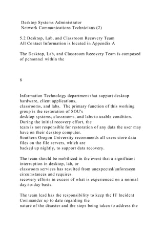 Desktop Systems Administrator
Network Communications Technicians (2)
5.2 Desktop, Lab, and Classroom Recovery Team
All Contact Information is located in Appendix A
The Desktop, Lab, and Classroom Recovery Team is composed
of personnel within the
8
Information Technology department that support desktop
hardware, client applications,
classrooms, and labs. The primary function of this working
group is the restoration of SOU's
desktop systems, classrooms, and labs to usable condition.
During the initial recovery effort, the
team is not responsible for restoration of any data the user may
have on their desktop computer.
Southern Oregon University recommends all users store data
files on the file servers, which are
backed up nightly, to support data recovery.
The team should be mobilized in the event that a significant
interruption in desktop, lab, or
classroom services has resulted from unexpected/unforeseen
circumstances and requires
recovery efforts in excess of what is experienced on a normal
day-to-day basis.
The team lead has the responsibility to keep the IT Incident
Commander up to date regarding the
nature of the disaster and the steps being taken to address the
 