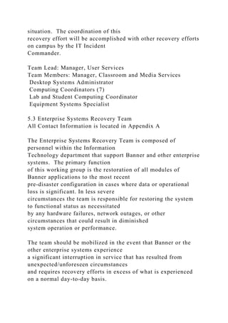 situation. The coordination of this
recovery effort will be accomplished with other recovery efforts
on campus by the IT Incident
Commander.
Team Lead: Manager, User Services
Team Members: Manager, Classroom and Media Services
Desktop Systems Administrator
Computing Coordinators (7)
Lab and Student Computing Coordinator
Equipment Systems Specialist
5.3 Enterprise Systems Recovery Team
All Contact Information is located in Appendix A
The Enterprise Systems Recovery Team is composed of
personnel within the Information
Technology department that support Banner and other enterprise
systems. The primary function
of this working group is the restoration of all modules of
Banner applications to the most recent
pre-disaster configuration in cases where data or operational
loss is significant. In less severe
circumstances the team is responsible for restoring the system
to functional status as necessitated
by any hardware failures, network outages, or other
circumstances that could result in diminished
system operation or performance.
The team should be mobilized in the event that Banner or the
other enterprise systems experience
a significant interruption in service that has resulted from
unexpected/unforeseen circumstances
and requires recovery efforts in excess of what is experienced
on a normal day-to-day basis.
 