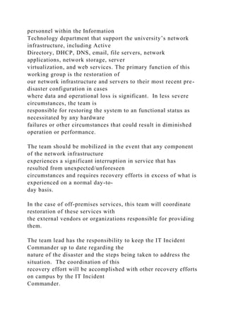 personnel within the Information
Technology department that support the university’s network
infrastructure, including Active
Directory, DHCP, DNS, email, file servers, network
applications, network storage, server
virtualization, and web services. The primary function of this
working group is the restoration of
our network infrastructure and servers to their most recent pre-
disaster configuration in cases
where data and operational loss is significant. In less severe
circumstances, the team is
responsible for restoring the system to an functional status as
necessitated by any hardware
failures or other circumstances that could result in diminished
operation or performance.
The team should be mobilized in the event that any component
of the network infrastructure
experiences a significant interruption in service that has
resulted from unexpected/unforeseen
circumstances and requires recovery efforts in excess of what is
experienced on a normal day-to-
day basis.
In the case of off-premises services, this team will coordinate
restoration of these services with
the external vendors or organizations responsible for providing
them.
The team lead has the responsibility to keep the IT Incident
Commander up to date regarding the
nature of the disaster and the steps being taken to address the
situation. The coordination of this
recovery effort will be accomplished with other recovery efforts
on campus by the IT Incident
Commander.
 