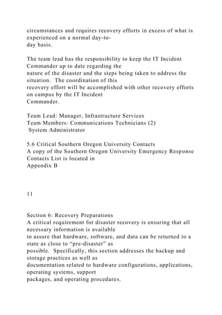 circumstances and requires recovery efforts in excess of what is
experienced on a normal day-to-
day basis.
The team lead has the responsibility to keep the IT Incident
Commander up to date regarding the
nature of the disaster and the steps being taken to address the
situation. The coordination of this
recovery effort will be accomplished with other recovery efforts
on campus by the IT Incident
Commander.
Team Lead: Manager, Infrastructure Services
Team Members: Communications Technicians (2)
System Administrator
5.6 Critical Southern Oregon University Contacts
A copy of the Southern Oregon University Emergency Response
Contacts List is located in
Appendix B
11
Section 6: Recovery Preparations
A critical requirement for disaster recovery is ensuring that all
necessary information is available
to assure that hardware, software, and data can be returned to a
state as close to “pre-disaster” as
possible. Specifically, this section addresses the backup and
storage practices as well as
documentation related to hardware configurations, applications,
operating systems, support
packages, and operating procedures.
 