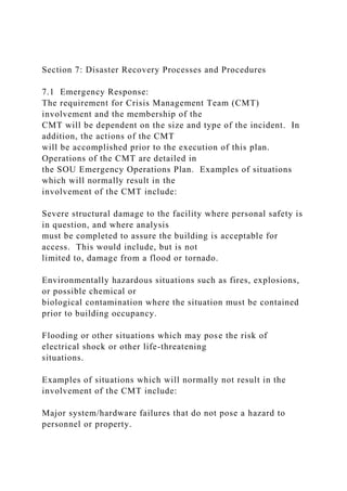 Section 7: Disaster Recovery Processes and Procedures
7.1 Emergency Response:
The requirement for Crisis Management Team (CMT)
involvement and the membership of the
CMT will be dependent on the size and type of the incident. In
addition, the actions of the CMT
will be accomplished prior to the execution of this plan.
Operations of the CMT are detailed in
the SOU Emergency Operations Plan. Examples of situations
which will normally result in the
involvement of the CMT include:
Severe structural damage to the facility where personal safety is
in question, and where analysis
must be completed to assure the building is acceptable for
access. This would include, but is not
limited to, damage from a flood or tornado.
Environmentally hazardous situations such as fires, explosions,
or possible chemical or
biological contamination where the situation must be contained
prior to building occupancy.
Flooding or other situations which may pose the risk of
electrical shock or other life-threatening
situations.
Examples of situations which will normally not result in the
involvement of the CMT include:
Major system/hardware failures that do not pose a hazard to
personnel or property.
 