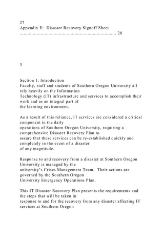 27
Appendix E: Disaster Recovery Signoff Sheet
.......................................................................... 28
3
Section 1: Introduction
Faculty, staff and students of Southern Oregon University all
rely heavily on the Information
Technology (IT) infrastructure and services to accomplish their
work and as an integral part of
the learning environment.
As a result of this reliance, IT services are considered a critical
component in the daily
operations of Southern Oregon University, requiring a
comprehensive Disaster Recovery Plan to
assure that these services can be re-established quickly and
completely in the event of a disaster
of any magnitude.
Response to and recovery from a disaster at Southern Oregon
University is managed by the
university’s Crises Management Team. Their actions are
governed by the Southern Oregon
University Emergency Operations Plan.
This IT Disaster Recovery Plan presents the requirements and
the steps that will be taken in
response to and for the recovery from any disaster affecting IT
services at Southern Oregon
 