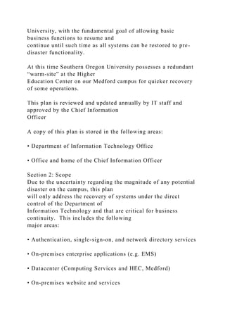University, with the fundamental goal of allowing basic
business functions to resume and
continue until such time as all systems can be restored to pre-
disaster functionality.
At this time Southern Oregon University possesses a redundant
“warm-site” at the Higher
Education Center on our Medford campus for quicker recovery
of some operations.
This plan is reviewed and updated annually by IT staff and
approved by the Chief Information
Officer
A copy of this plan is stored in the following areas:
• Department of Information Technology Office
• Office and home of the Chief Information Officer
Section 2: Scope
Due to the uncertainty regarding the magnitude of any potential
disaster on the campus, this plan
will only address the recovery of systems under the direct
control of the Department of
Information Technology and that are critical for business
continuity. This includes the following
major areas:
• Authentication, single-sign-on, and network directory services
• On-premises enterprise applications (e.g. EMS)
• Datacenter (Computing Services and HEC, Medford)
• On-premises website and services
 