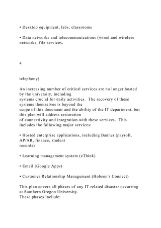 • Desktop equipment, labs, classrooms
• Data networks and telecommunications (wired and wireless
networks, file services,
4
telephony)
An increasing number of critical services are no longer hosted
by the university, including
systems crucial for daily activities. The recovery of these
systems themselves is beyond the
scope of this document and the ability of the IT department, but
this plan will address restoration
of connectivity and integration with these services. This
includes the following major services:
• Hosted enterprise applications, including Banner (payroll,
AP/AR, finance, student
records)
• Learning management system (eThink)
• Email (Google Apps)
• Customer Relationship Management (Hobson's Connect)
This plan covers all phases of any IT related disaster occurring
at Southern Oregon University.
These phases include:
 