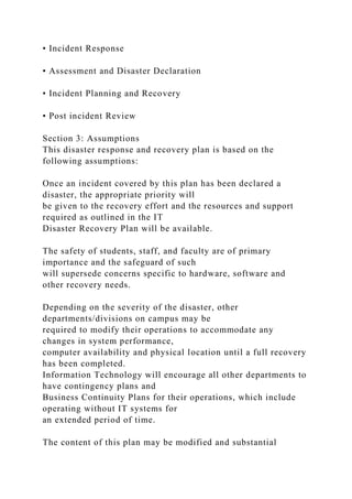 • Incident Response
• Assessment and Disaster Declaration
• Incident Planning and Recovery
• Post incident Review
Section 3: Assumptions
This disaster response and recovery plan is based on the
following assumptions:
Once an incident covered by this plan has been declared a
disaster, the appropriate priority will
be given to the recovery effort and the resources and support
required as outlined in the IT
Disaster Recovery Plan will be available.
The safety of students, staff, and faculty are of primary
importance and the safeguard of such
will supersede concerns specific to hardware, software and
other recovery needs.
Depending on the severity of the disaster, other
departments/divisions on campus may be
required to modify their operations to accommodate any
changes in system performance,
computer availability and physical location until a full recovery
has been completed.
Information Technology will encourage all other departments to
have contingency plans and
Business Continuity Plans for their operations, which include
operating without IT systems for
an extended period of time.
The content of this plan may be modified and substantial
 