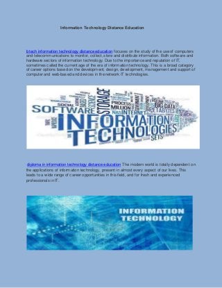 Information Technology Distance Education
b tech information technology distance education focuses on the study of the use of computers
and telecommunications to monitor, collect, store and distribute information. Both software and
hardware sectors of information technology. Due to the importance and reputation of IT,
sometimes called the current age of the era of information technology. This is a broad category
of career options based on the development, design, development, management and support of
computer and web-based and devices in the network IT technologies.
diploma in information technology distance education The modern world is totally dependent on
the applications of information technology, present in almost every aspect of our lives. This
leads to a wide range of career opportunities in this field, and for fresh and experienced
professionals in IT.
 