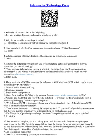 Information Technology Essay
1. What does it mean to live in the "digital age"?
B. Living, working, learning, and playing in a digital world
2. Why do we consider technology invasive?
B. Technology is so pervasive that we believe we cannot live without it
3. How long did it take for iPod to penetrate a market audience of 50 million people?
B. 3 years
4. What percentage of today's Fortune 500 companies are technology companies?
B. 10%
5. What is the difference between how you would purchase technology compared to the way
businesses purchase technology?
A. Your purchase is based upon money availability; businesses' are based upon competitive
advantage 6. If you wanted to ensure that your business maintains a desirable return on your
investment...show more content...
C. Inter–modal
9. The complexity of SCM is supported by technology. Which intricate SCM activity needs strong
monitoring by SCM systems?
A. Multi–channel service delivery
B. Customer tracking
C. Inter–modal transportation
D. Sales force tracking 10. What is the primary focus of supply chain management (SCM)?
D. Overall cost leadership and below the line initiative 11. Which of the following results from a
well–designed supply chain management system?
D. Well–designed SCM systems can enhance any of these stated activities 12. In relation to SCM,
what is an information partnership?
B. Two or more companies cooperating by integrating their IT systems 13. Optimizing what ensures
that the right quantity of parts arrive at the right time for production or sale?
D. Fulfillment 14. Optimizing what keeps the cost of transporting materials as low as possible?
A. Logistics
15. For a moment, imagine yourself visiting your local florist to order flowers for a party you
were preparing for. The florist, however, did not have the type of flower arrangement you hoped for
but the florist was able to immediately find, order and deliver this arrangement directly to your home
from their supplier. What kind of relationship does this represent?
A. An information partnership
16. Which of the following systems primarily concentrates
 