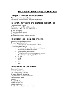 Information Technology for Business
Computer Hardware and Software
Application and systems software
Introduction to programming and their classification

Information systems and strategic implications
Data information systems
Difference between data and information
Information system activities and resources
System approaches
Organizational sub-systems
Support system
Systems application in strategy building

Functional and enterprise systems
Management Information systems
Types of operating systems
       - Functional and cross functional systems
Organizational sub systems
       - Transactional processing information systems
       - Accounting and finance systems
       - Marketing and sales systems
       - Production and operation management systems
       - Human resources management systems
       - e-CRM
       - SCM
       - KMS
       - ERP
       - BPR

Introduction to E-Business
Electronic Business
Electronic Commerce
Electronic commerce models
Types of electronic commerce
Value chains in Electronic commerce
E-Commerce in India
Internet
World Wide Web
Internet architectures
Internet applications
Web based tools for electronic commerce
 