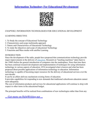 Information Technology For Educational Development
CHAPTER2: INFORMATION TECHNOLOGIES FOR EDUCATIONAL DEVELOPMENT
LEARNING OBJECTIVE
1. To Study the concept of Educational Technology
2. Characteristics and scope multimedia approach
3. Nature and Characteristics of Educational Technology
4. To study the objectives and scope of educational Technology
5. Functions and Mass media with satellite Learning.
INTRODUCTION
Since the development of the radio, people have proposed that communications technology provide
major improvements in the delivery of education. Research on "teaching machines" dates back to
the 1940's before the general introduction of computers into the marketplace. Since that time there
has been continual research development and implementation of techniques for using information
technology in various aspects of education. OTA investigated what is known and what has been
proposed about possible applications of information technology to education. Information
technology is capable of becoming major resources for the delivery of educational services over the
next decade:
It can be an affairs delivery mechanism existing forms of education.
It provides capabilities for responding to new demands that traditional schoolroom education cannot
meet adequately.
The cost of information products and services for educational applications will continue to drop with
respect to other items in the educational budget.
The principal benefits will be realized from combinations of new technologies rather than from any
... Get more on HelpWriting.net ...
 