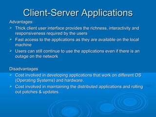 Client-Server Applications
Advantages:
 Thick client user interface provides the richness, interactivity and
responsiveness required by the users
 Fast access to the applications as they are available on the local
machine
 Users can still continue to use the applications even if there is an
outage on the network
Disadvantages
 Cost involved in developing applications that work on different OS
(Operating Systems) and hardware.
 Cost involved in maintaining the distributed applications and rolling
out patches & updates.

 