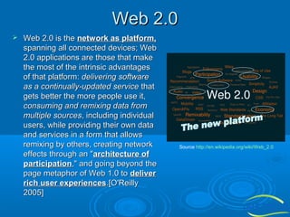 Web 2.0


Web 2.0 is the network as platform,
spanning all connected devices; Web
2.0 applications are those that make
the most of the intrinsic advantages
of that platform: delivering software
as a continually-updated service that
gets better the more people use it,
consuming and remixing data from
multiple sources, including individual
users, while providing their own data
and services in a form that allows
remixing by others, creating network
effects through an "architecture of
participation," and going beyond the
page metaphor of Web 1.0 to deliver
rich user experiences.[O'Reilly
2005]

Source http://en.wikipedia.org/wiki/Web_2.0

 