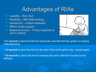 Advantages of RIAs






Usability – Rich GUI
Flexibility – MDI Multi-tasking
Interactivity – Instant feedback
Offline mode support.
Responsiveness – Timely response to
user’s actions

• 0.1 second is about the limit for having the user feel that the system is reacting
instantaneously
• 1.0 second is about the limit for the user's flow of thought to stay uninterrupted
• 10 seconds is about the limit for keeping the user's attention focused on the
dialogue.

 