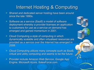 Internet Hosting & Computing


Shared and dedicated server hosting have been around
since the late 1990s.



Software as a service (SaaS) a model of software
deployment whereby a provider licenses an application
to customers for use as a service on demand has
emerged and gained momentum in 2001.



Cloud Computing a style of computing in which
dynamically scalable and often virtualised resources are
provided as a service over the Internet has emerged in
2008.



Cloud Computing utilizes many concepts such as SaaS,
virtual and utility computing and seems to be the future.



Provider include Amazon Web Service, Google App
Engine, Microsoft Azure, SalesForce.com.

 