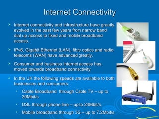 Internet Connectivity


Internet connectivity and infrastructure have greatly
evolved in the past few years from narrow band
dial up access to fixed and mobile broadband
access.



IPv6, Gigabit Ethernet (LAN), fibre optics and radio
telecoms (WAN) have advanced greatly.



Consumer and business Internet access has
moved towards broadband connectivity



In the UK the following speeds are available to both
businesses and consumers:
•

Cable Broadband through Cable TV – up to
20Mbit/s

•

DSL through phone line – up to 24Mbit/s

•

Mobile broadband through 3G – up to 7.2Mbit/s

 