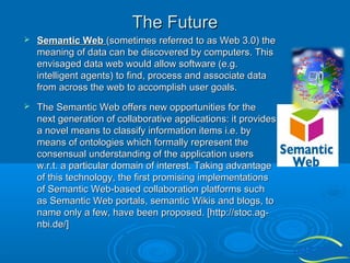 The Future


Semantic Web (sometimes referred to as Web 3.0) the
meaning of data can be discovered by computers. This
envisaged data web would allow software (e.g.
intelligent agents) to find, process and associate data
from across the web to accomplish user goals.



The Semantic Web offers new opportunities for the
next generation of collaborative applications: it provides
a novel means to classify information items i.e. by
means of ontologies which formally represent the
consensual understanding of the application users
w.r.t. a particular domain of interest. Taking advantage
of this technology, the first promising implementations
of Semantic Web-based collaboration platforms such
as Semantic Web portals, semantic Wikis and blogs, to
name only a few, have been proposed. [http://stoc.agnbi.de/]

 