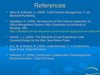 References


Atkin, B. & Brooks, A. (2009). Total Facilities Management. 3rd ed.
Blackwell Publishing.



Dawelbeit, O. (2008). Development of Rich Internet Application for
Office Management System. MSc Dissertation at University of
Reading. URL:
http://dawelbeit.info/development-of-rich-internet-application-for-office-man
http://dawelbeit.info/development-of-rich-internet-application-for-office-ma



Garrett, J. J. (2002). The Elements of User Experience: User
Centered Design for the Web. New Riders Press.



Sun, M. & Howard, R. (2004). Understanding I.T. in Construction.
Spon Press, Taylor & Francis.



Wilkinson, P. (2005). Construction Collaboration Technologies the
Extranet Evolution. Taylor & Francis.

 
