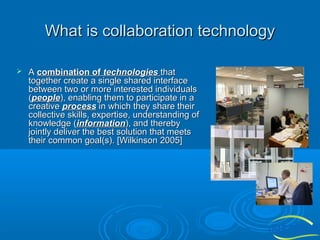 What is collaboration technology


A combination of technologies that
together create a single shared interface
between two or more interested individuals
(people), enabling them to participate in a
creative process in which they share their
collective skills, expertise, understanding of
knowledge (information), and thereby
jointly deliver the best solution that meets
their common goal(s). [Wilkinson 2005]

 