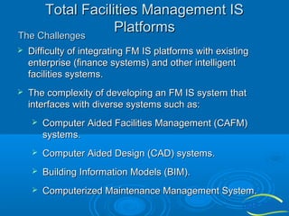 Total Facilities Management IS
Platforms
The Challenges


Difficulty of integrating FM IS platforms with existing
enterprise (finance systems) and other intelligent
facilities systems.



The complexity of developing an FM IS system that
interfaces with diverse systems such as:


Computer Aided Facilities Management (CAFM)
systems.



Computer Aided Design (CAD) systems.



Building Information Models (BIM).



Computerized Maintenance Management System.

 